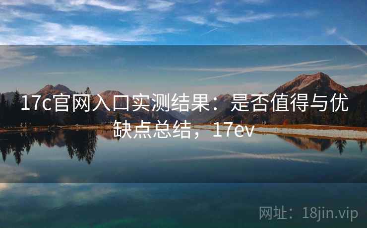17c官网入口实测结果：是否值得与优缺点总结，17ev