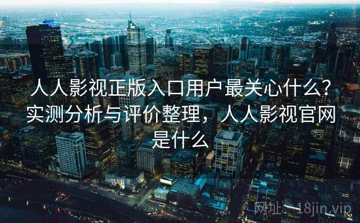 人人影视正版入口用户最关心什么？实测分析与评价整理，人人影视官网是什么
