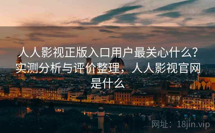 人人影视正版入口用户最关心什么？实测分析与评价整理，人人影视官网是什么