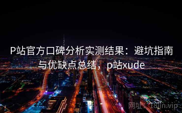 P站官方口碑分析实测结果：避坑指南与优缺点总结，p站xude