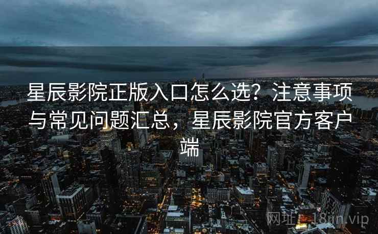 星辰影院正版入口怎么选？注意事项与常见问题汇总，星辰影院官方客户端