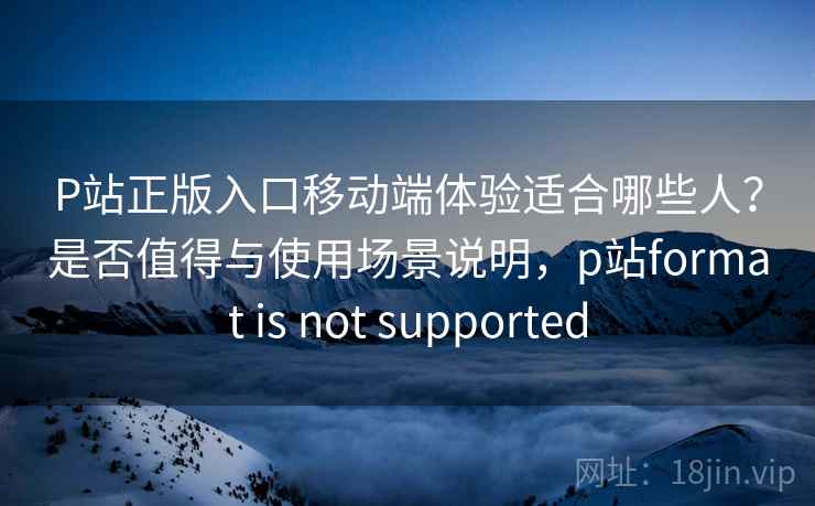 P站正版入口移动端体验适合哪些人？是否值得与使用场景说明，p站format is not supported