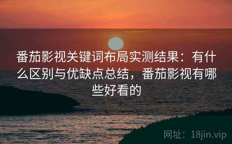 番茄影视关键词布局实测结果：有什么区别与优缺点总结，番茄影视有哪些好看的