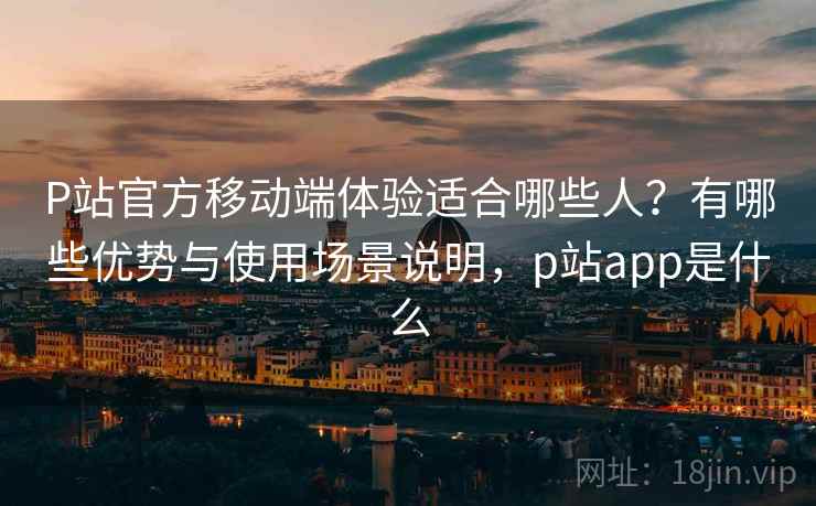 P站官方移动端体验适合哪些人？有哪些优势与使用场景说明，p站app是什么