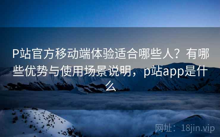 P站官方移动端体验适合哪些人？有哪些优势与使用场景说明，p站app是什么