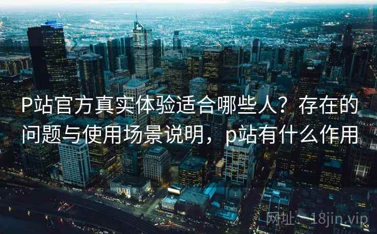 P站官方真实体验适合哪些人？存在的问题与使用场景说明，p站有什么作用