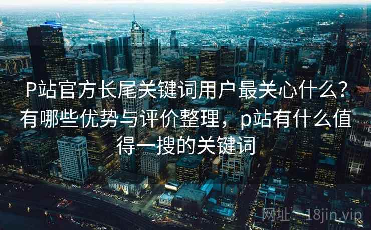 P站官方长尾关键词用户最关心什么？有哪些优势与评价整理，p站有什么值得一搜的关键词