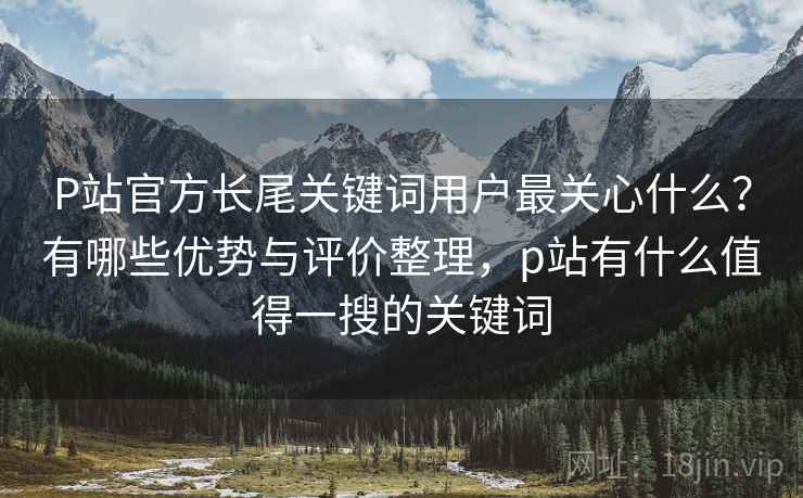 P站官方长尾关键词用户最关心什么？有哪些优势与评价整理，p站有什么值得一搜的关键词