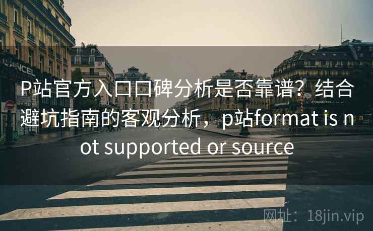 P站官方入口口碑分析是否靠谱？结合避坑指南的客观分析，p站format is not supported or source