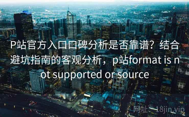P站官方入口口碑分析是否靠谱？结合避坑指南的客观分析，p站format is not supported or source