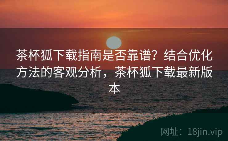 茶杯狐下载指南是否靠谱?结合优化方法的客观分析,茶杯狐下载最新版本 茶杯狐下载指南是否靠谱?结合优化方法的客观分析,茶杯狐下载最新版本