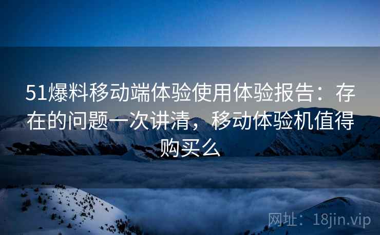 51爆料移动端体验使用体验报告：存在的问题一次讲清，移动体验机值得购买么