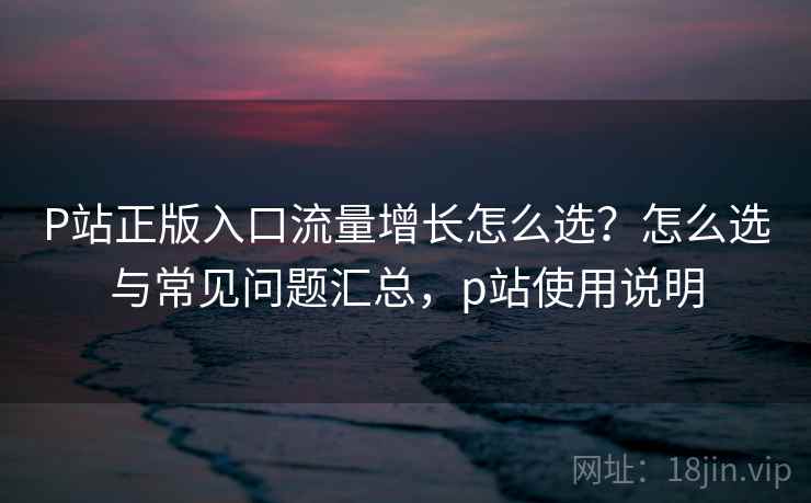 P站正版入口流量增长怎么选？怎么选与常见问题汇总，p站使用说明