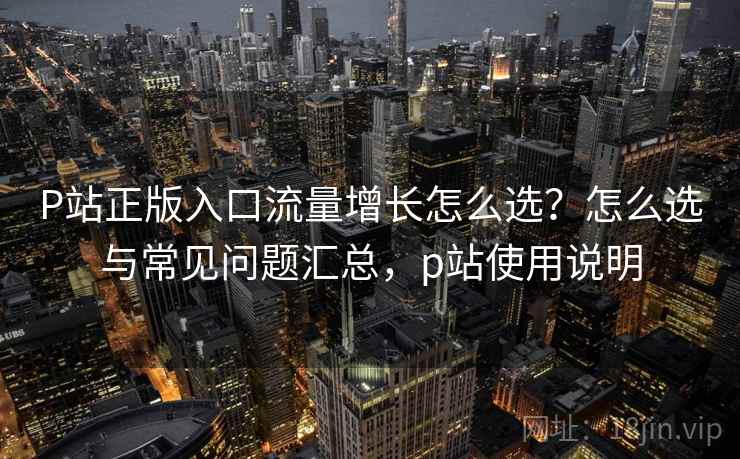 P站正版入口流量增长怎么选？怎么选与常见问题汇总，p站使用说明