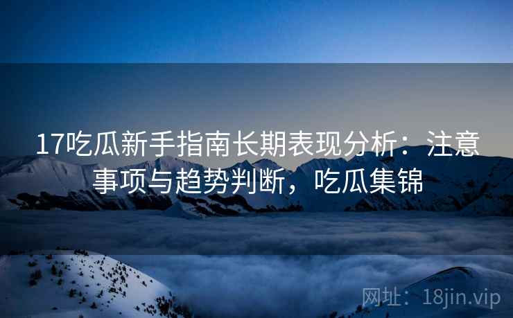 17吃瓜新手指南长期表现分析：注意事项与趋势判断，吃瓜集锦
