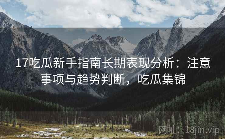 17吃瓜新手指南长期表现分析:注意事项与趋势判断,吃瓜集锦 17吃瓜新手指南长期表现分析:注意事项与趋势判断,吃瓜集锦