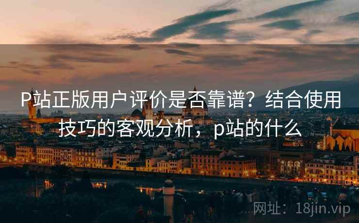 P站正版用户评价是否靠谱？结合使用技巧的客观分析，p站的什么