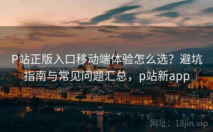 P站正版入口移动端体验怎么选？避坑指南与常见问题汇总，p站新app
