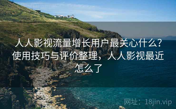 人人影视流量增长用户最关心什么？使用技巧与评价整理，人人影视最近怎么了
