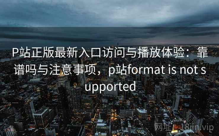 P站正版最新入口访问与播放体验：靠谱吗与注意事项，p站format is not supported