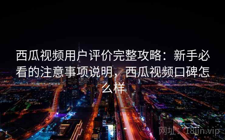 西瓜视频用户评价完整攻略：新手必看的注意事项说明，西瓜视频口碑怎么样