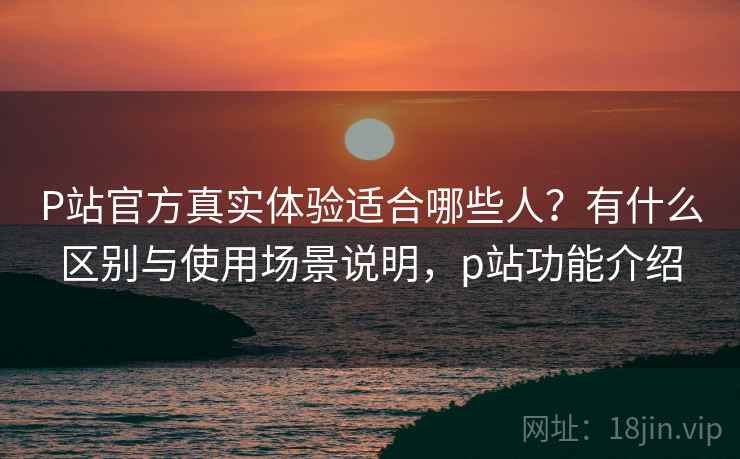 P站官方真实体验适合哪些人？有什么区别与使用场景说明，p站功能介绍