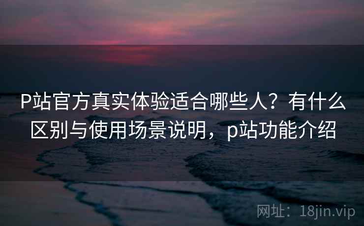 P站官方真实体验适合哪些人？有什么区别与使用场景说明，p站功能介绍