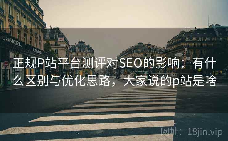 正规P站平台测评对SEO的影响：有什么区别与优化思路，大家说的p站是啥