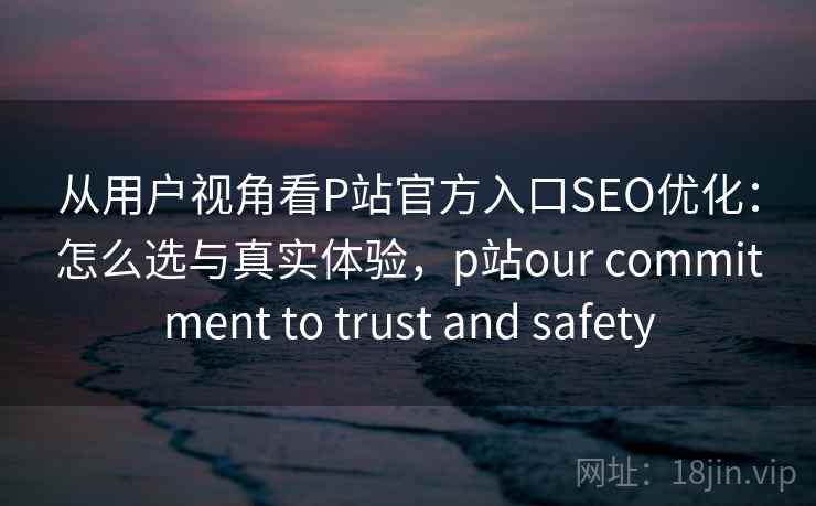 从用户视角看P站官方入口SEO优化：怎么选与真实体验，p站our commitment to trust and safety