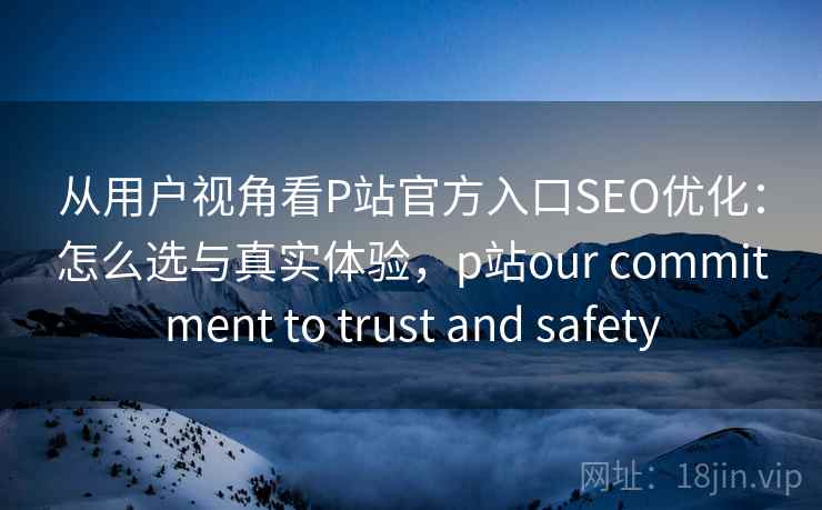 从用户视角看P站官方入口SEO优化：怎么选与真实体验，p站our commitment to trust and safety
