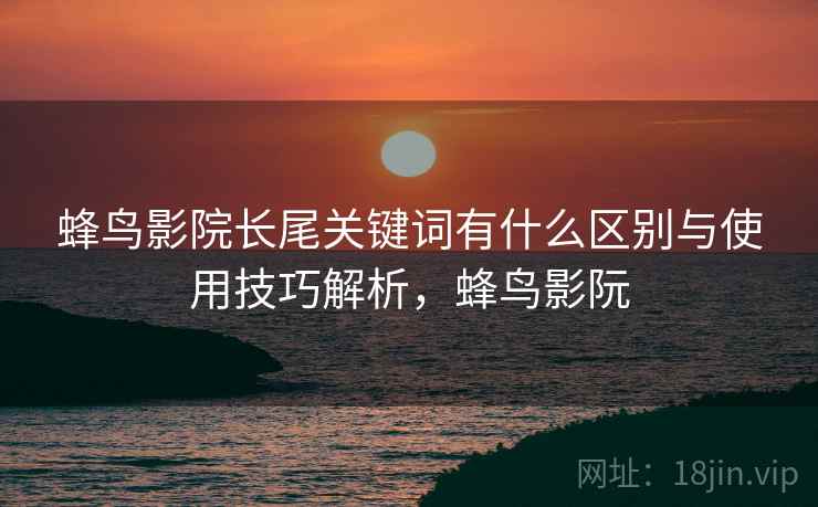 蜂鸟影院长尾关键词有什么区别与使用技巧解析，蜂鸟影阮