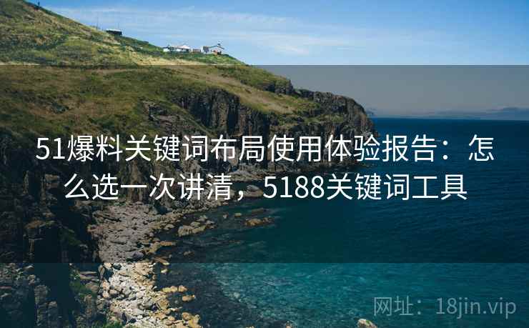51爆料关键词布局使用体验报告：怎么选一次讲清，5188关键词工具