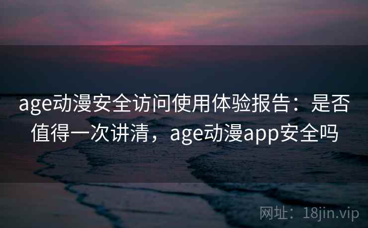 age动漫安全访问使用体验报告：是否值得一次讲清，age动漫app安全吗