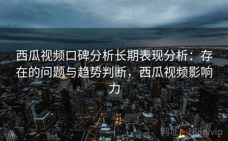 西瓜视频口碑分析长期表现分析：存在的问题与趋势判断，西瓜视频影响力
