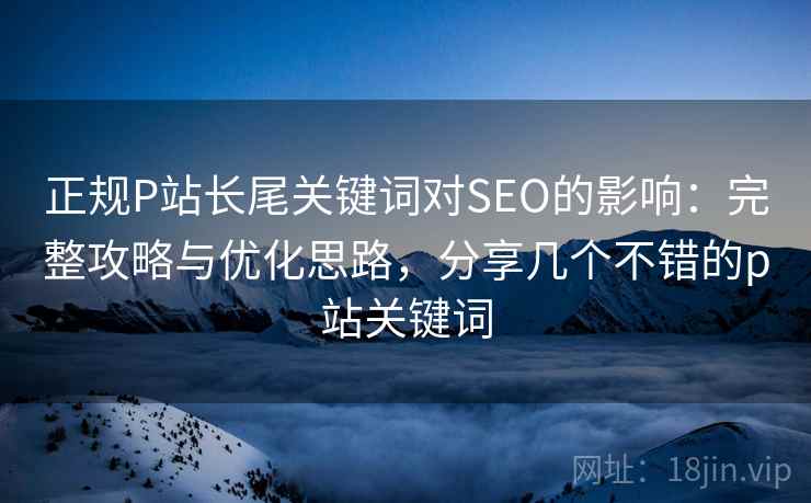正规P站长尾关键词对SEO的影响：完整攻略与优化思路，分享几个不错的p站关键词