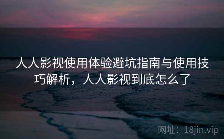 人人影视使用体验避坑指南与使用技巧解析，人人影视到底怎么了