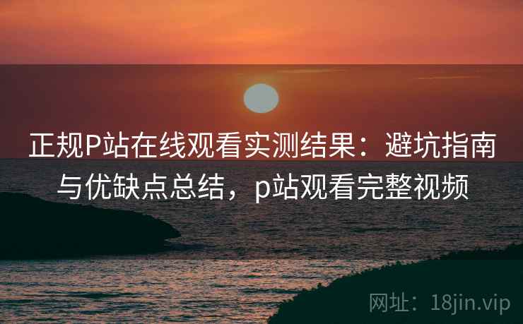 正规P站在线观看实测结果：避坑指南与优缺点总结，p站观看完整视频