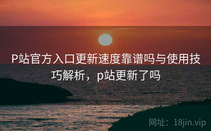 P站官方入口更新速度靠谱吗与使用技巧解析，p站更新了吗