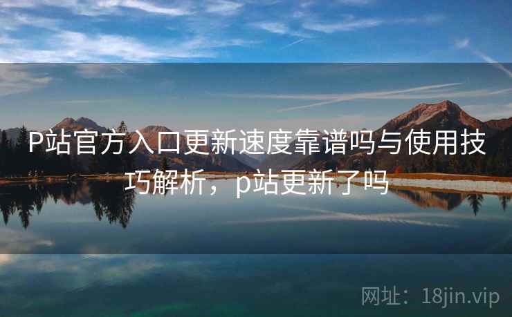 P站官方入口更新速度靠谱吗与使用技巧解析，p站更新了吗