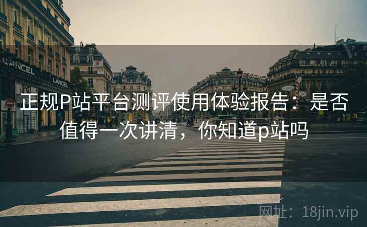 正规P站平台测评使用体验报告：是否值得一次讲清，你知道p站吗