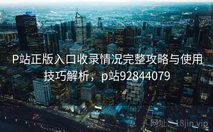 P站正版入口收录情况完整攻略与使用技巧解析，p站92844079