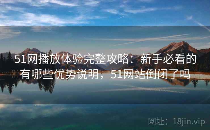 51网播放体验完整攻略：新手必看的有哪些优势说明，51网站倒闭了吗