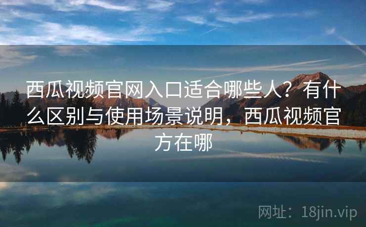 西瓜视频官网入口适合哪些人？有什么区别与使用场景说明，西瓜视频官方在哪