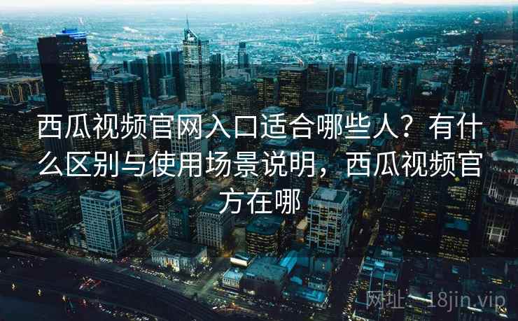 西瓜视频官网入口适合哪些人？有什么区别与使用场景说明，西瓜视频官方在哪
