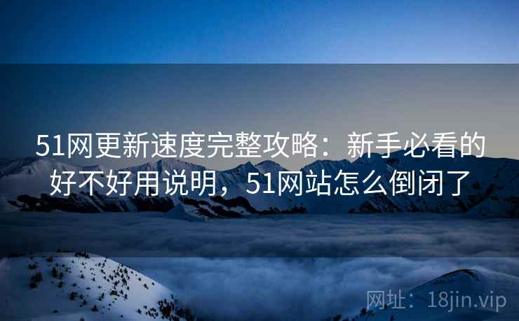 51网更新速度完整攻略：新手必看的好不好用说明，51网站怎么倒闭了