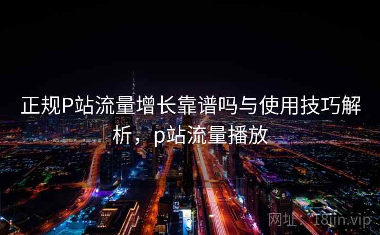 正规P站流量增长靠谱吗与使用技巧解析，p站流量播放