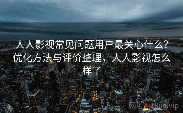 人人影视常见问题用户最关心什么？优化方法与评价整理，人人影视怎么样了