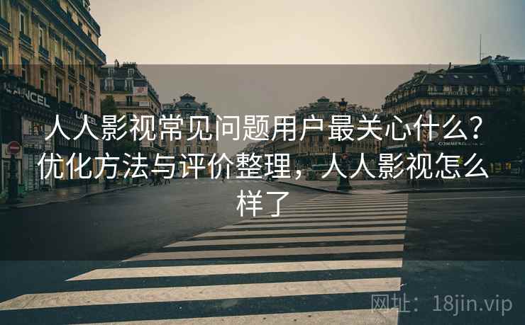 人人影视常见问题用户最关心什么？优化方法与评价整理，人人影视怎么样了