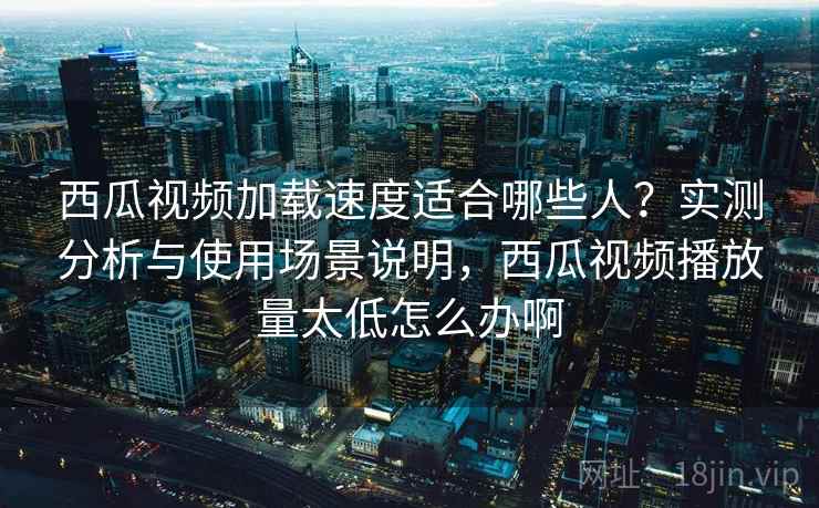 西瓜视频加载速度适合哪些人？实测分析与使用场景说明，西瓜视频播放量太低怎么办啊