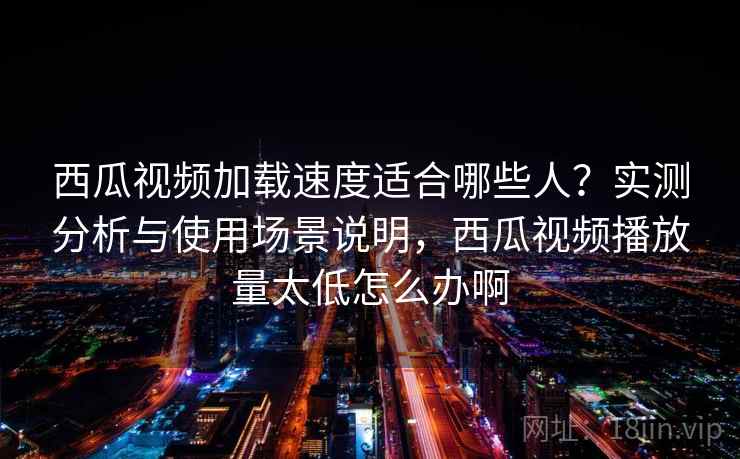 西瓜视频加载速度适合哪些人？实测分析与使用场景说明，西瓜视频播放量太低怎么办啊